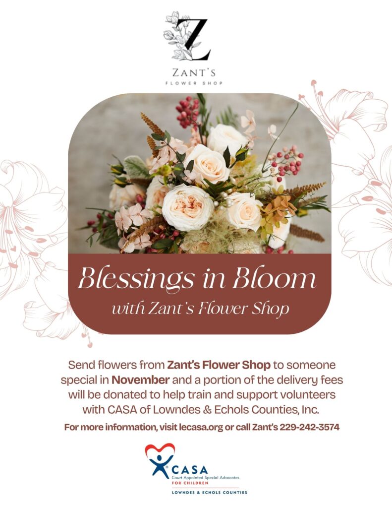 Flyer titled “Blessings in Bloom 2025” featuring soft floral graphics. The text reads:
“Blessings in Bloom with Zant’s Flower Shop. Send flowers from Zant’s Flower Shop to someone special in November and a portion of the delivery fees will be donated to help train and support volunteers with CASA of Lowndes & Echols Counties, Inc. For more information, visit lecasa.org or call Zant’s at 229-242-3574.”
The design includes floral accents and the CASA logo, creating a cheerful, community-oriented theme.